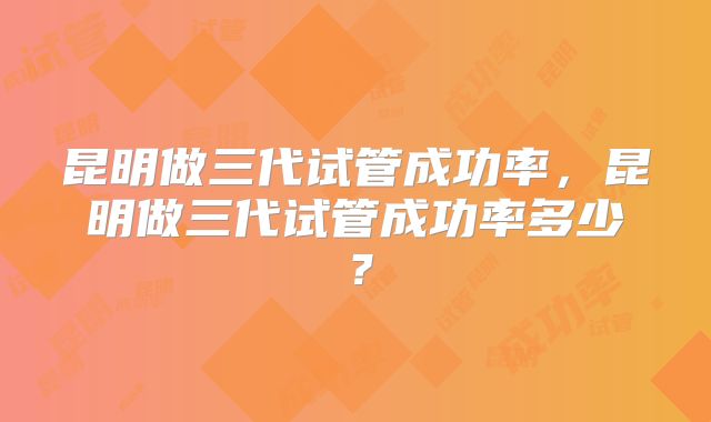 昆明做三代试管成功率,昆明做三代试管成功率多少?