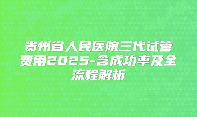 贵州省人民医院三代试管费用2025-含成功率及全流程解析