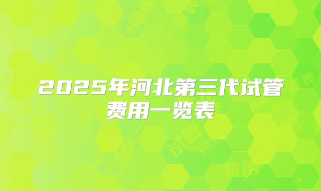 2025年河北第三代试管费用一览表
