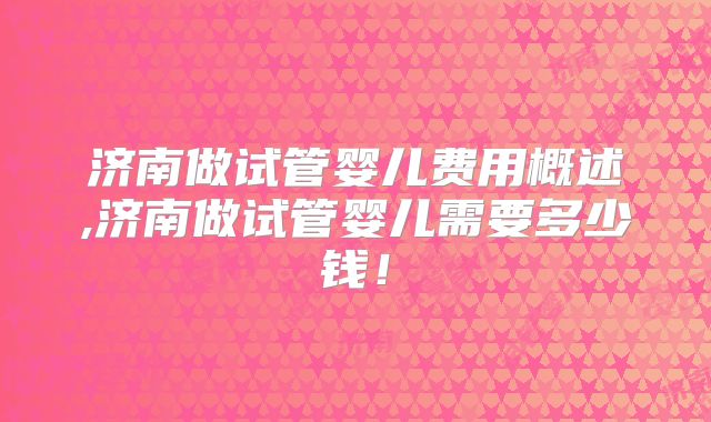 济南做试管婴儿费用概述,济南做试管婴儿需要多少钱！
