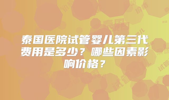 泰国医院试管婴儿第三代费用是多少？哪些因素影响价格？
