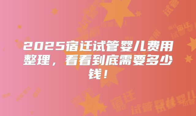 2025宿迁试管婴儿费用整理，看看到底需要多少钱！