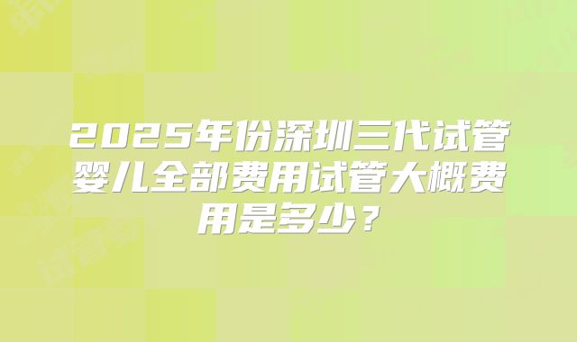 2025年份深圳三代试管婴儿全部费用试管大概费用是多少?