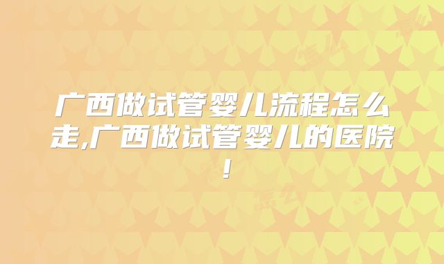 广西做试管婴儿流程怎么走,广西做试管婴儿的医院！