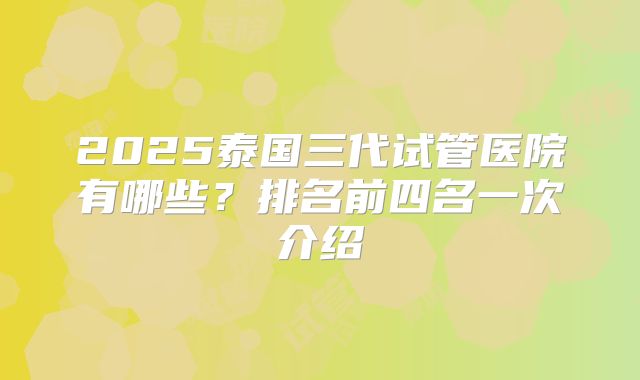 2025泰国三代试管医院有哪些？排名前四名一次介绍