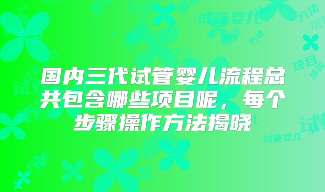 国内三代试管婴儿流程总共包含哪些项目呢，每个步骤操作方法揭晓