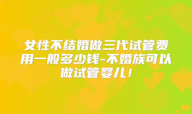 女性不结婚做三代试管费用一般多少钱-不婚族可以做试管婴儿！