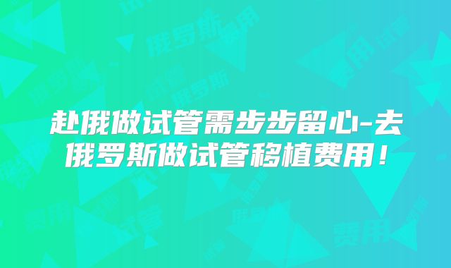 赴俄做试管需步步留心-去俄罗斯做试管移植费用！