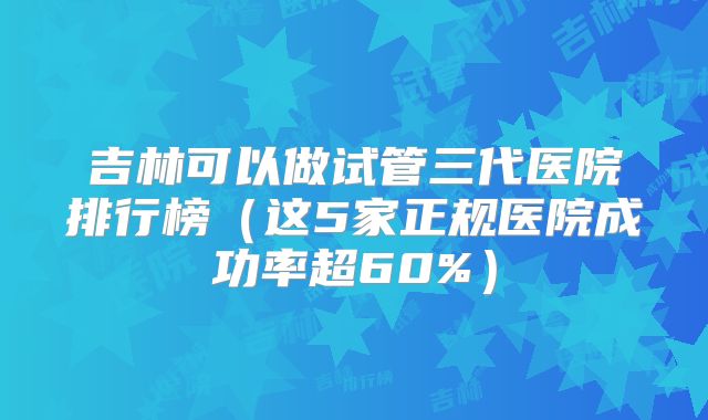 吉林可以做试管三代医院排行榜(这5家正规医院成功率超60%)