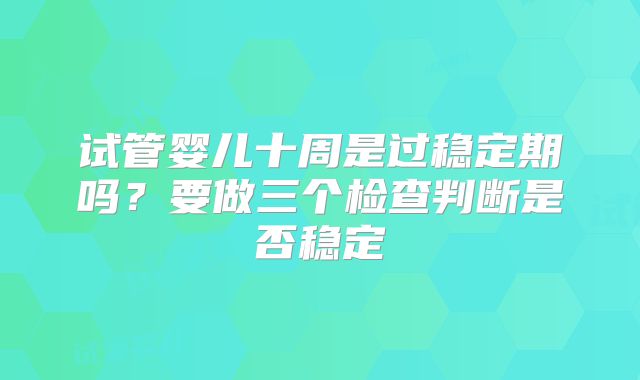 试管婴儿十周是过稳定期吗？要做三个检查判断是否稳定