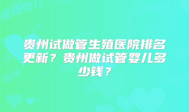 贵州试做管生殖医院排名更新？贵州做试管婴儿多少钱？