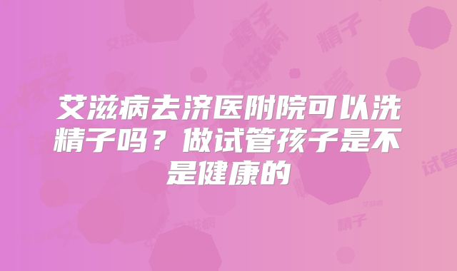 艾滋病去济医附院可以洗精子吗?做试管孩子是不是健康的