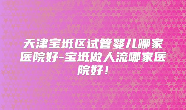 天津宝坻区试管婴儿哪家医院好-宝坻做人流哪家医院好!