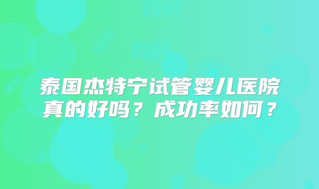 泰国杰特宁试管婴儿医院真的好吗？成功率如何？