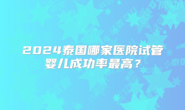 2024泰国哪家医院试管婴儿成功率最高？