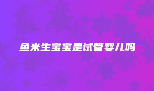 鱼米生宝宝是试管婴儿吗
