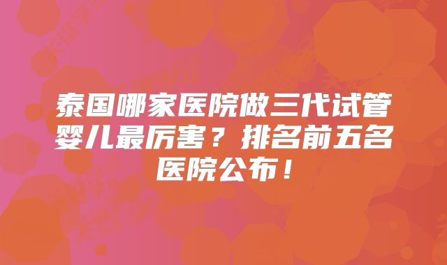 泰国哪家医院做三代试管婴儿最厉害?排名前五名医院公布!