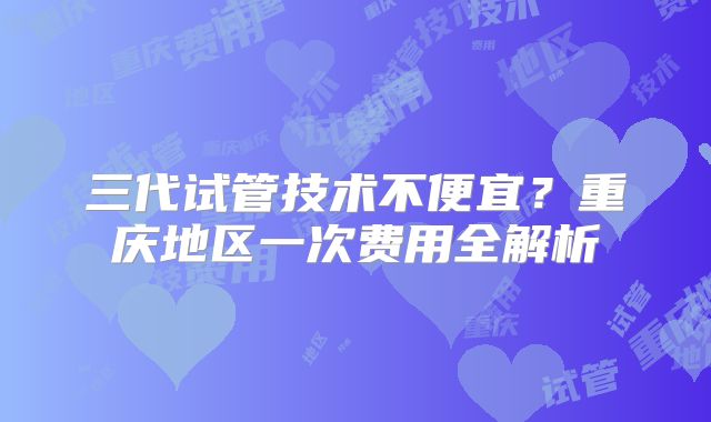 三代试管技术不便宜？重庆地区一次费用全解析