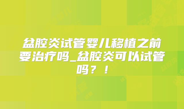 盆腔炎试管婴儿移植之前要治疗吗_盆腔炎可以试管吗？！