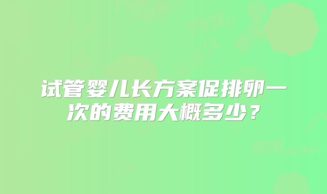 试管婴儿长方案促排卵一次的费用大概多少?