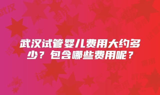 武汉试管婴儿费用大约多少？包含哪些费用呢？