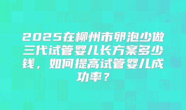 2025在柳州市卵泡少做三代试管婴儿长方案多少钱，如何提高试管婴儿成功率？