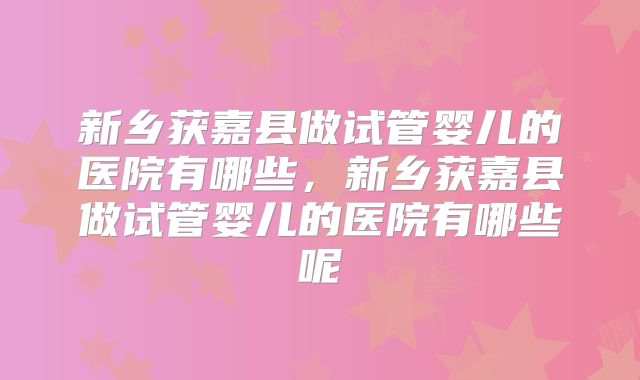 新乡获嘉县做试管婴儿的医院有哪些,新乡获嘉县做试管婴儿的医院有哪些呢