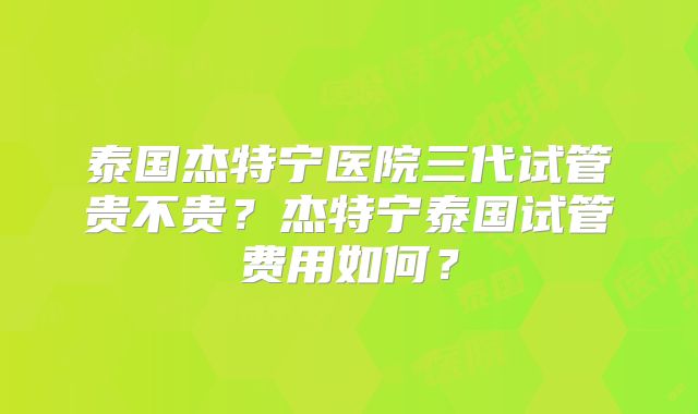 泰国杰特宁医院三代试管贵不贵？杰特宁泰国试管费用如何？