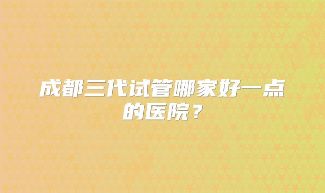 成都三代试管哪家好一点的医院？
