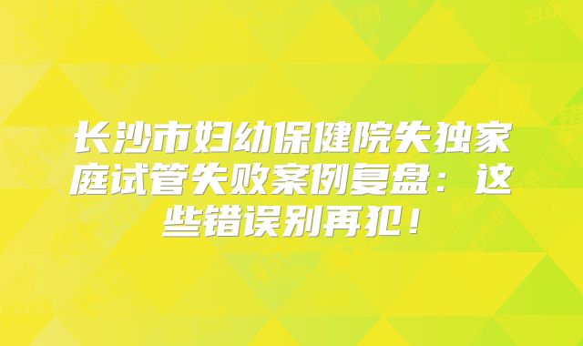 长沙市妇幼保健院失独家庭试管失败案例复盘:这些错误别再犯!