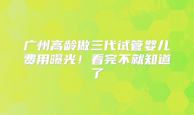 广州高龄做三代试管婴儿费用曝光!看完不就知道了