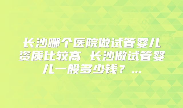 长沙哪个医院做试管婴儿资质比较高 长沙做试管婴儿一般多少钱？...