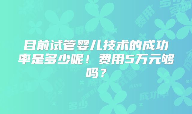 目前试管婴儿技术的成功率是多少呢!费用5万元够吗?