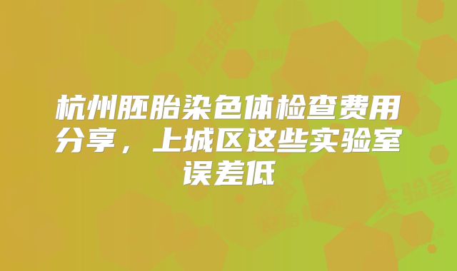 杭州胚胎染色体检查费用分享，上城区这些实验室误差低