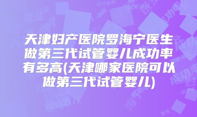 天津妇产医院罗海宁医生做第三代试管婴儿成功率有多高(天津哪家医院可以做第三代试管婴儿)