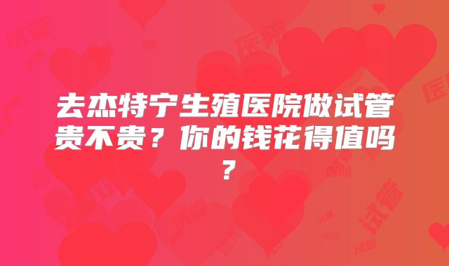 去杰特宁生殖医院做试管贵不贵？你的钱花得值吗？