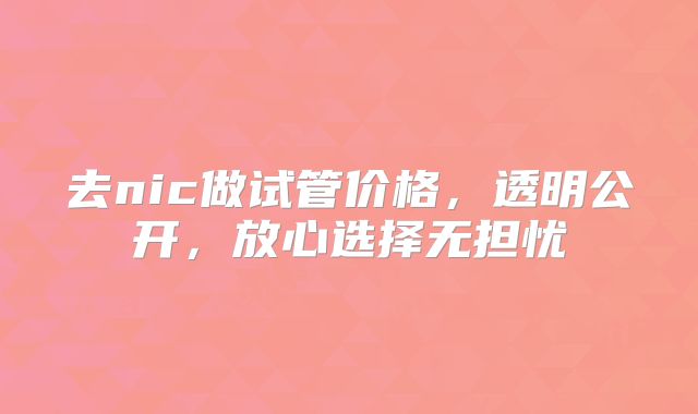 去nic做试管价格，透明公开，放心选择无担忧