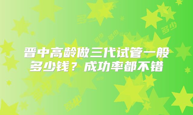 晋中高龄做三代试管一般多少钱?成功率都不错