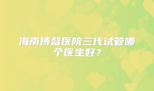 海南博鳌医院三代试管哪个医生好？