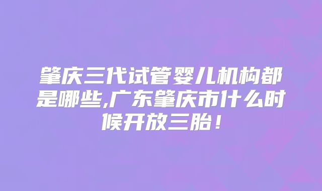 肇庆三代试管婴儿机构都是哪些,广东肇庆市什么时候开放三胎！