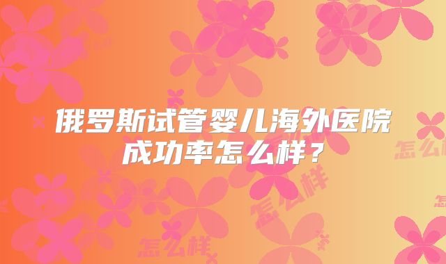俄罗斯试管婴儿海外医院成功率怎么样？