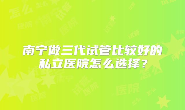南宁做三代试管比较好的私立医院怎么选择？