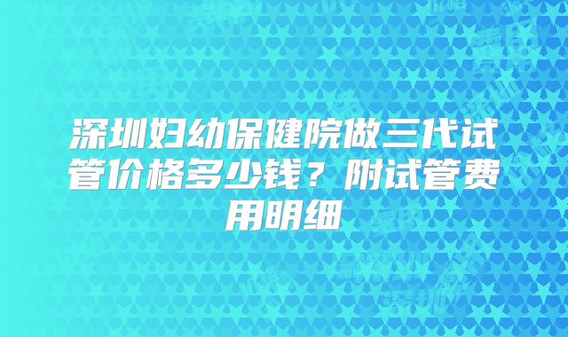深圳妇幼保健院做三代试管价格多少钱？附试管费用明细
