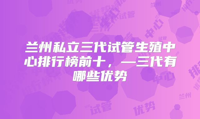 兰州私立三代试管生殖中心排行榜前十,—三代有哪些优势