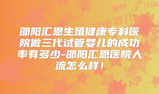 邵阳汇恩生殖健康专科医院做三代试管婴儿的成功率有多少-邵阳汇恩医院人流怎么样！