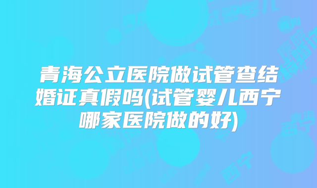 青海公立医院做试管查结婚证真假吗(试管婴儿西宁哪家医院做的好)