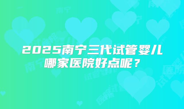 2025南宁三代试管婴儿哪家医院好点呢？