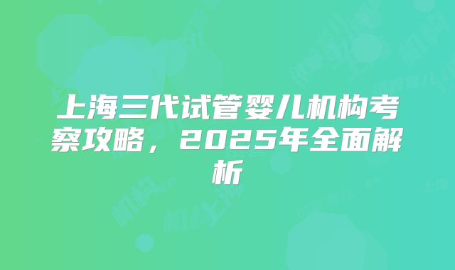 上海三代试管婴儿机构考察攻略，2025年全面解析