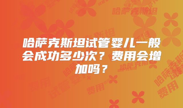 哈萨克斯坦试管婴儿一般会成功多少次？费用会增加吗？