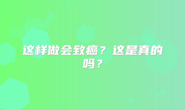这样做会致癌?这是真的吗?